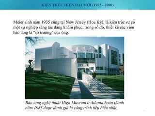 KIẾN TRÚC HIỆN ĐẠI MỚI (1985 - 2000)
47
Meier sinh năm 1935 cũng tại New Jersey (Hoa Kỳ), là kiến trúc sư có
một sự nghiệp sáng tác đáng khâm phục, trong số đó, thiết kế các viện
bảo tàng là "sở trường" của ông.
Bảo tàng nghệ thuật High Museum ở Atlanta hoàn thành
năm 1983 được đánh giá là công trình tiêu biểu nhất.
 
