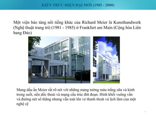 KIẾN TRÚC HIỆN ĐẠI MỚI (1985 - 2000)
49
Một viện bảo tàng nổi tiếng khác của Richard Meier là Kunsthandwerk
(Nghệ thuật trang trí) (1981 - 1985) ở Frankfurt am Main (Cộng hòa Liên
bang Đức)
Mang dấu ấn Meier rất rõ nét với những mảng tường màu trắng sữa và kính
trong suốt, nền dốc thoải và mạng cấu trúc đứt đoạn. Hình khối vuông vắn
và đường nét sổ thẳng nhưng vẫn toát lên vẻ thanh thoát và lịch lãm của một
nghệ sỹ
 