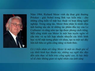 50
Năm 1984, Richard Meier vinh dự đoạt giải thưởng
Pritzker - giải Nobel trong lĩnh vực kiến trúc - cho
những cống hiến về mặt học thuật và hoạt động nghề
nghiệp. Trong sáng tác, Meier thừa nhận là mình chịu
ảnh hưởng sâu sắc từ những tác phẩm đầu tay của Le
Corbusier và cũng sớm tạo lập được phong cách riêng.
Mỗi cống trình của Meier là một bản tuyên ngôn về
cấu trúc và sự kết hợp nhuần nhuyễn các khối hình
học và bề mặt tương phản với nhau, tạo ra một sợi dây
liên kết hữu cơ giữa công năng và hình thức.
Có ý kiến nhận xét rằng Meier là một ảo thuật gia về
các khối hình học thuần túy, những suy nghĩ độc đáo
đến siêu thực về kiến trúc cống nghệ cao, là bậc thầy
về tổ chức không gian và nghệ nhân của ánh sáng
 