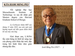 KTS IEOH MING PEI
Ieoh Ming Pei (1917 - )
Tốt nghiệp Đại học
Massachusetts Institute of
Technology và sau đó nhận giải
Masters degree của Harvard
Graduate School of Design.
Le Corbusier thăm MIT vào
tháng 11 năm 1935, tạo nên một ảnh
hưởng mạnh mẽ đến quan điểm thiết
kế sau này của ông.
Giai đoạn sau, L.M.Pei
lấy cảm hứng từ thiết kế sáng tạo
của phong cách Hiện đại mới, đặc
trưng bởi hình thức đơn giản
nhưng độc đáo.
 