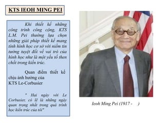 Khi thiết kế những
công trình công cộng, KTS
L.M. Pei thường lựa chọn
những giải pháp thiết kế mang
tính hình học cơ sở với niềm tin
tưởng tuyệt đối về vai trò của
hình học như là một yếu tố then
chốt trong kiến trúc.
" Hai ngày với Le
Corbusier, có lẽ là những ngày
quan trọng nhất trong quá trình
học kiến trúc của tôi"
Quan điểm thiết kế
chịu ảnh hưởng của
KTS Le-Corbusier
Ieoh Ming Pei (1917 - )
KTS IEOH MING PEI
 