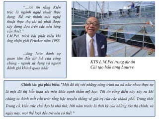 Chính tác giả phát biểu: "Một đô thị với những công trình na ná như nhau thực sự
là một đô thị hỗn loạn xét trên khía cạnh thẩm mỹ học. Tôi tin rằng điều này xảy ra khi
chúng ta đánh mất cấu trúc tầng bậc truyền thống vê giá trị của các thành phố. Trong thời
Trung cổ, kiến trúc chủ đạo là nhà thờ, 100 năm trước là thời kỳ của những tòa thị chính, và
ngày nay, mọi thể loại đều trở nên có thể! "
“…tôi tin rằng Kiến
trúc là ngành nghệ thuật thực
dụng. Để trở thành một nghệ
thuật thực thụ thì nó phải được
xây dựng dựa trên các nền tảng
cần thiết.”
I.M.Pei, trích bài phát biểu khi
ông nhận giải Pritzker năm 1983
…ông luôn dành sự
quan tâm đến lợi ích của công
chúng - người sử dụng và người
đánh giá khách quan nhất
KTS L.M.Pei trong dự án
Cải tạo bảo tàng Lourve
 