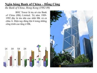 Ngân hàng Bank of China – Hồng Công
the Bank of China, Hong Kong (1982-89)
BOC Tower là trụ sở của Bank
of China (HK) Limited. Từ năm 1989-
1992 đây là tòa nhà cao nhất HK và cả
châu Á. Hiện nay đứng thứ 4 trong những
công trình cao tầng ở HK.
 
