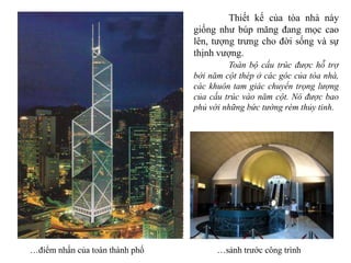 …điểm nhấn của toàn thành phố …sảnh trước công trình
Thiết kế của tòa nhà này
giống như búp măng đang mọc cao
lên, tượng trưng cho đời sống và sự
thịnh vượng.
Toàn bộ cấu trúc được hỗ trợ
bởi năm cột thép ở các góc của tòa nhà,
các khuôn tam giác chuyển trọng lượng
của cấu trúc vào năm cột. Nó được bao
phủ với những bức tường rèm thủy tinh.
 