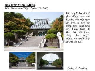 Bảo tàng Miho - Shiga
Miho Museum in Shiga, Japan (1991-97)
Đường vào Bảo tàng
Bảo tàng Miho nằm về
phía đông nam của
Kyodo, trên một ngọn
đồi đẹp và xen lẫn
trong cảnh quan rừng
cây. Công trình đã
khai thác rất thành
công chất truyền
thống của người Nhật
để đưa vào KT.
 