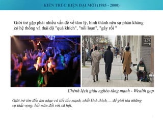KIẾN TRÚC HIỆN ĐẠI MỚI (1985 - 2000)
7
Giới trẻ gặp phải nhiều vấn đề về tâm lý, hình thành nên sự phản kháng
có hệ thống và thái độ "quá khích", "nổi loạn", "gây rối "
Giới trẻ tìm đến âm nhạc có tiết tấu mạnh, chất kích thích, ... để giải tỏa những
sự thất vọng, bất mãn đối với xã hội.
Chênh lệch giàu nghèo tăng mạnh - Wealth gap
 
