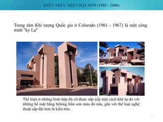 KIẾN TRÚC HIỆN ĐẠI MỚI (1985 - 2000)
70
Trung tâm Khí tượng Quốc gia ở Colorado (1961 - 1967) là một công
trinh "kỳ Lạ"
Thể hiện ở những hình hộp đủ cỡ được sắp xếp một cách khá tự do với
những bề mặt bằng bêtông Irần sơn màu đỏ nâu, gần với thể loại nghệ
thuật sắp đặt hơn là kiến trúc.
 