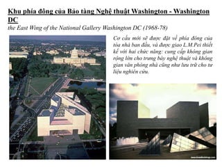 Khu phía đông của Bảo tàng Nghệ thuật Washington - Washington
DC
the East Wing of the National Gallery Washington DC (1968-78)
Cơ cấu mới sẽ được đặt về phía đông của
tòa nhà ban đầu, và được giao L.M.Pei thiết
kế với hai chức năng: cung cấp không gian
rộng lớn cho trưng bày nghệ thuật và không
gian văn phòng nhà cũng như lưu trữ cho tư
liệu nghiên cứu.
 