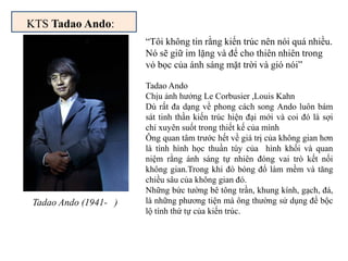 KTS Tadao Ando:
Tadao Ando (1941- )
Tadao Ando
Chịu ảnh hưởng Le Corbusier ,Louis Kahn
Dù rất đa dạng về phong cách song Ando luôn bám
sát tinh thần kiến trúc hiện đại mới và coi đó là sợi
chỉ xuyên suốt trong thiết kế của mình
Ông quan tâm trước hết về giá trị của không gian hơn
là tính hình học thuần túy của hình khối và quan
niệm rằng ánh sáng tự nhiên đóng vai trò kết nối
không gian.Trong khi đó bóng đổ làm mềm và tăng
chiều sâu của không gian đó.
Những bức tường bê tông trần, khung kính, gạch, đá,
là những phương tiện mà ông thường sử dụng để bộc
lộ tính thứ tự của kiến trúc.
“Tôi không tin rằng kiến trúc nên nói quá nhiều.
Nó sẽ giữ im lặng và để cho thiên nhiên trong
vỏ bọc của ánh sáng mặt trời và gió nói”
 