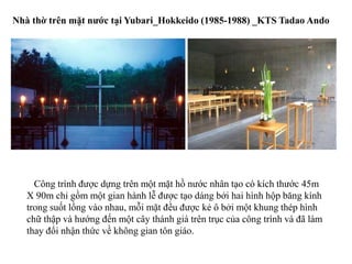 Công trình được dựng trên một mặt hồ nước nhân tạo có kích thước 45m
X 90m chỉ gồm một gian hành lễ được tạo dáng bởi hai hình hộp băng kính
trong suốt lồng vào nhau, mỗi mặt đều được kẻ ô bởi một khung thép hình
chữ thập và hướng đến một cây thánh giá trên trục của công trình và đã làm
thay đổi nhận thức về không gian tôn giáo.
Nhà thờ trên mặt nước tại Yubari_Hokkeido (1985-1988) _KTS Tadao Ando
 