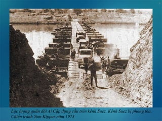 8
Lực lượng quân đội Ai Cập dựng cầu trên kênh Suez. Kênh Suez bị phong tỏa.
Chiến tranh Yom Kippur năm 1973
 