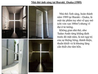 Nhà thờ ánh sáng tại Ibaraki_Osaka (1989)
Nhà thờ Ánh sáng, hoàn thành
năm 1989 tại Ibaraki - Osaka, là
một tác phẩm tuy nhỏ về quy mô
(chỉ vỏn vẹn 100m2) nhưng vĩ
đại ở tư tưởng.
Không gian nhà thờ, như
Tadao Ando từng khắng định
trước đó một năm, là nơi ngự trị
của sự thiêng liêng, thánh thiện,
thuần khiết và là khoảng lặng
cần thiết cho tâm hồn.
 