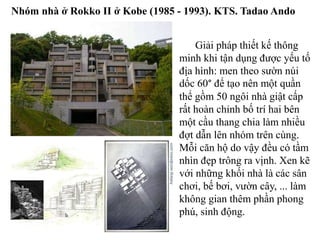 Giải pháp thiết kế thông
minh khi tận dụng được yếu tố
địa hình: men theo sườn núi
dốc 60° để tạo nên một quần
thể gồm 50 ngôi nhà giật cấp
rất hoàn chỉnh bố trí hai bên
một cầu thang chia làm nhiều
đợt dẫn lên nhóm trên cùng.
Mỗi căn hộ do vậy đều có tầm
nhìn đẹp trông ra vịnh. Xen kẽ
với những khối nhà là các sân
chơi, bế bơi, vườn cây, ... làm
không gian thêm phần phong
phú, sinh động.
Nhóm nhà ở Rokko II ở Kobe (1985 - 1993). KTS. Tadao Ando
 