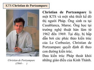 KTS Christian de Portzamparc:
Christian de Portzamparc
(1944 - )
Christian de Portzamparc là
một KTS và một nhà thiết kế đô
thị người Pháp. Ông sinh ra tại
Casablanca, Maroc. Ông học tại
trường nghệ thuật hàn lâm từ
1962 đến 1969. Tại đây, bị hấp
dẫn bởi các phác thảo kiến trúc
của Le Corbusier, Christian de
Portzamparc quyết định đi theo
con đường kiến trúc.
Đưa kiến trúc Pháp thoát khỏi
những giáo điều của Kinh Thánh.
 