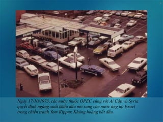 9
Ngày 17/10/1973, các nước thuộc OPEC cùng với Ai Cập và Syria
quyết định ngừng xuất khẩu dầu mỏ sang các nước ủng hộ Israel
trong chiến tranh Yom Kippur. Khủng hoảng bắt đầu.
 