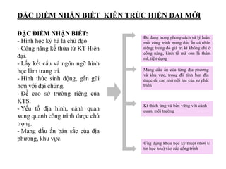 ĐẶC ĐIỂM NHẬN BIẾT KIẾN TRÚC HIỆN ĐẠI MỚI
Đa dạng trong phong cách và lý luận,
mỗi công trình mang dấu ấn cá nhân
riêng; trong đó giá trị kt không chỉ ở
công năng, kinh tế mà còn là thẫm
mĩ, tiện dụng
Mang dấu ấn của từng địa phương
và khu vực, trong đó tính bản địa
được đề cao như nội lực của sự phát
triển
Kt thích ứng và bền vững với cảnh
quan, môi trường
Ứng dụng khoa học kỹ thuật (thời kì
tin học hóa) vào các công trình
ĐẶC ĐIỂM NHẬN BIẾT:
- Hình học kỷ hà là chủ đạo
- Công năng kế thừa từ KT Hiện
đại.
- Lấy kết cấu và ngôn ngữ hình
học làm trang trí.
- Hình thức sinh động, gần gũi
hơn với đại chúng.
- Đề cao sở trường riêng của
KTS.
- Yếu tố địa hình, cảnh quan
xung quanh công trình được chú
trọng.
- Mang dấu ấn bản sắc của địa
phương, khu vực.
 