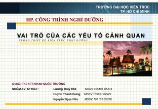 HP. CÔNG TRÌNH NGHỈ DƯỠNG
VAI TRÒ CỦA CÁC YẾU TỐ CẢNH QUAN
Lương Thuỳ Khê MSSV 105101 05374
Huỳnh Thanh Giang MSSV 105101 04922
Nguyễn Ngọc Hữu MSSV 105101 05318
T R O N G T H I Ế T K Ế K I Ế N T R Ú C N G H Ỉ D Ư Ỡ N G
TRƯỜNG ĐẠI HỌC KIẾN TRÚC
TP. HỒ CHÍ MINH
GVHD: ThS.KTS NHAN QUỐC TRƯỜNG
NHÓM SV KT10CT:
 