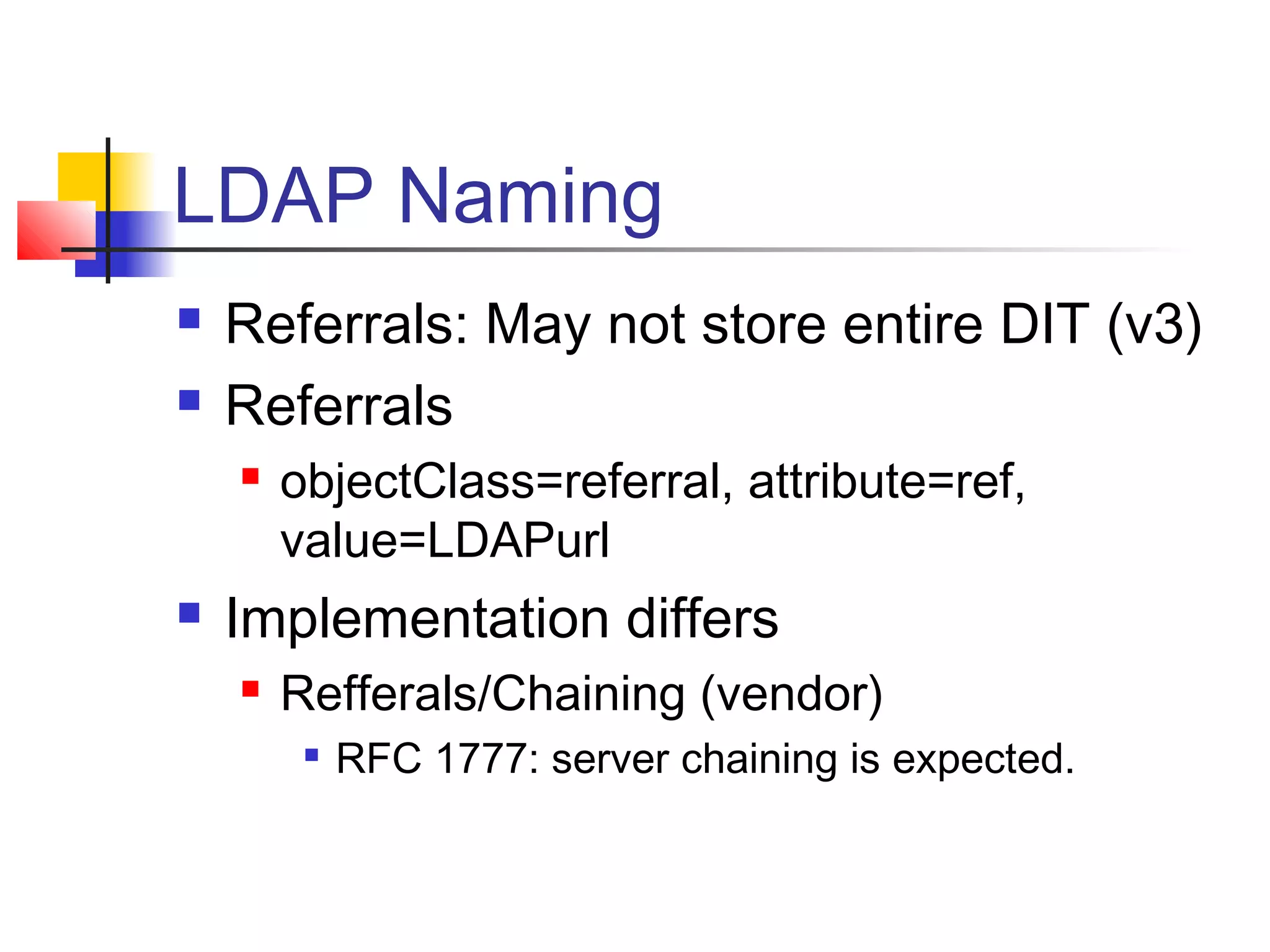 LDAP Naming
 Referrals: May not store entire DIT (v3)
 Referrals
 objectClass=referral, attribute=ref,
value=LDAPurl
 Implementation differs
 Refferals/Chaining (vendor)

RFC 1777: server chaining is expected.
 