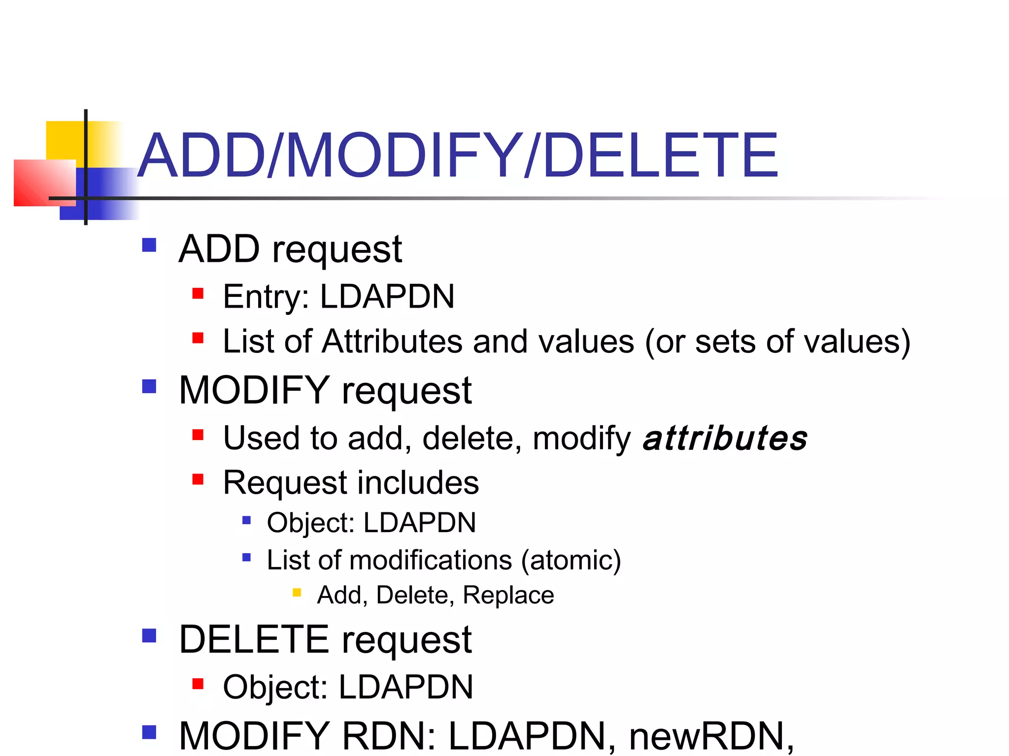 ADD/MODIFY/DELETE
 ADD request
 Entry: LDAPDN
 List of Attributes and values (or sets of values)
 MODIFY request
 Used to add, delete, modify attributes
 Request includes

Object: LDAPDN

List of modifications (atomic)
 Add, Delete, Replace
 DELETE request
 Object: LDAPDN
 MODIFY RDN: LDAPDN, newRDN,
 