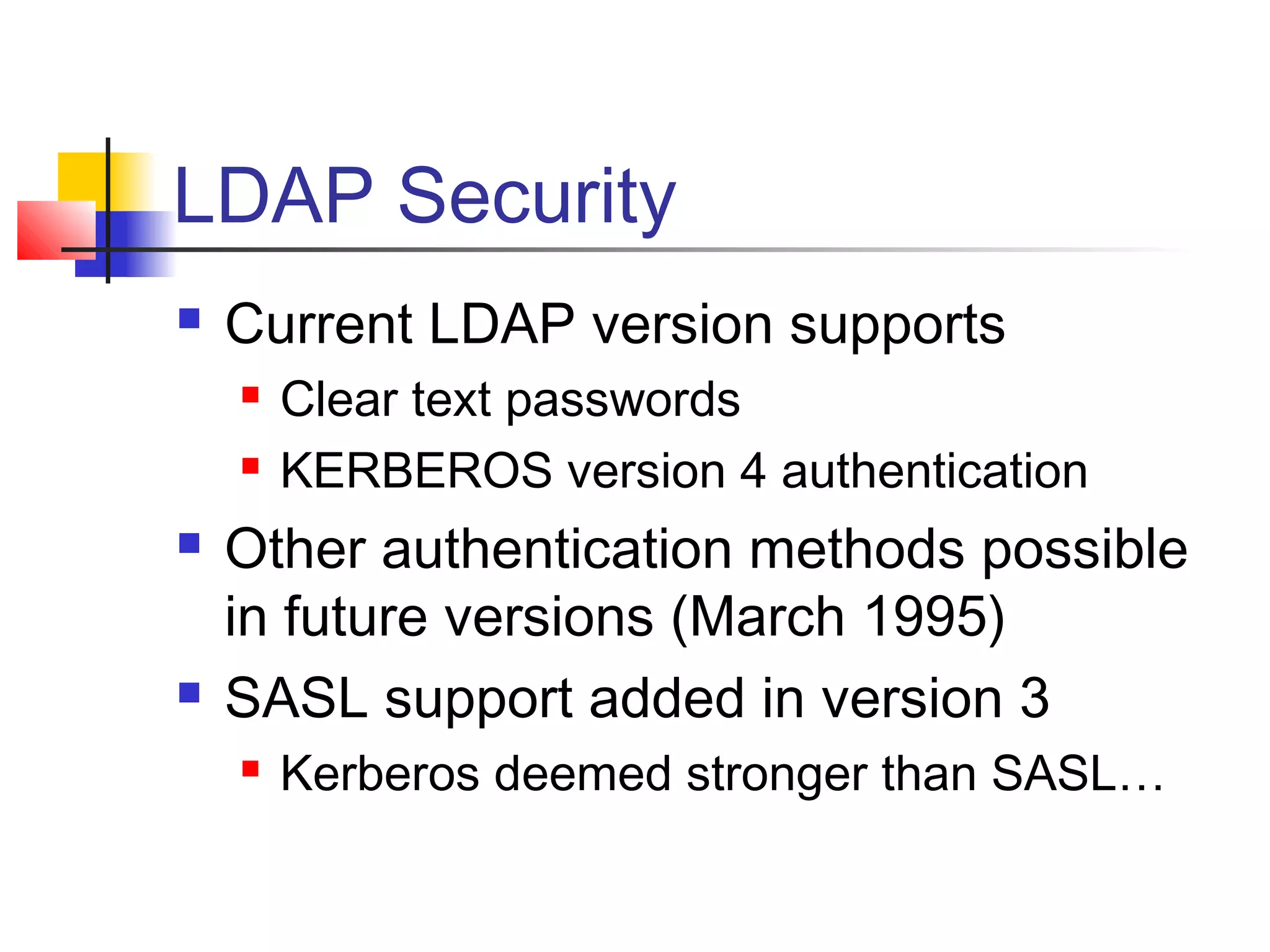 LDAP Security
 Current LDAP version supports
 Clear text passwords
 KERBEROS version 4 authentication
 Other authentication methods possible
in future versions (March 1995)
 SASL support added in version 3
 Kerberos deemed stronger than SASL…
 