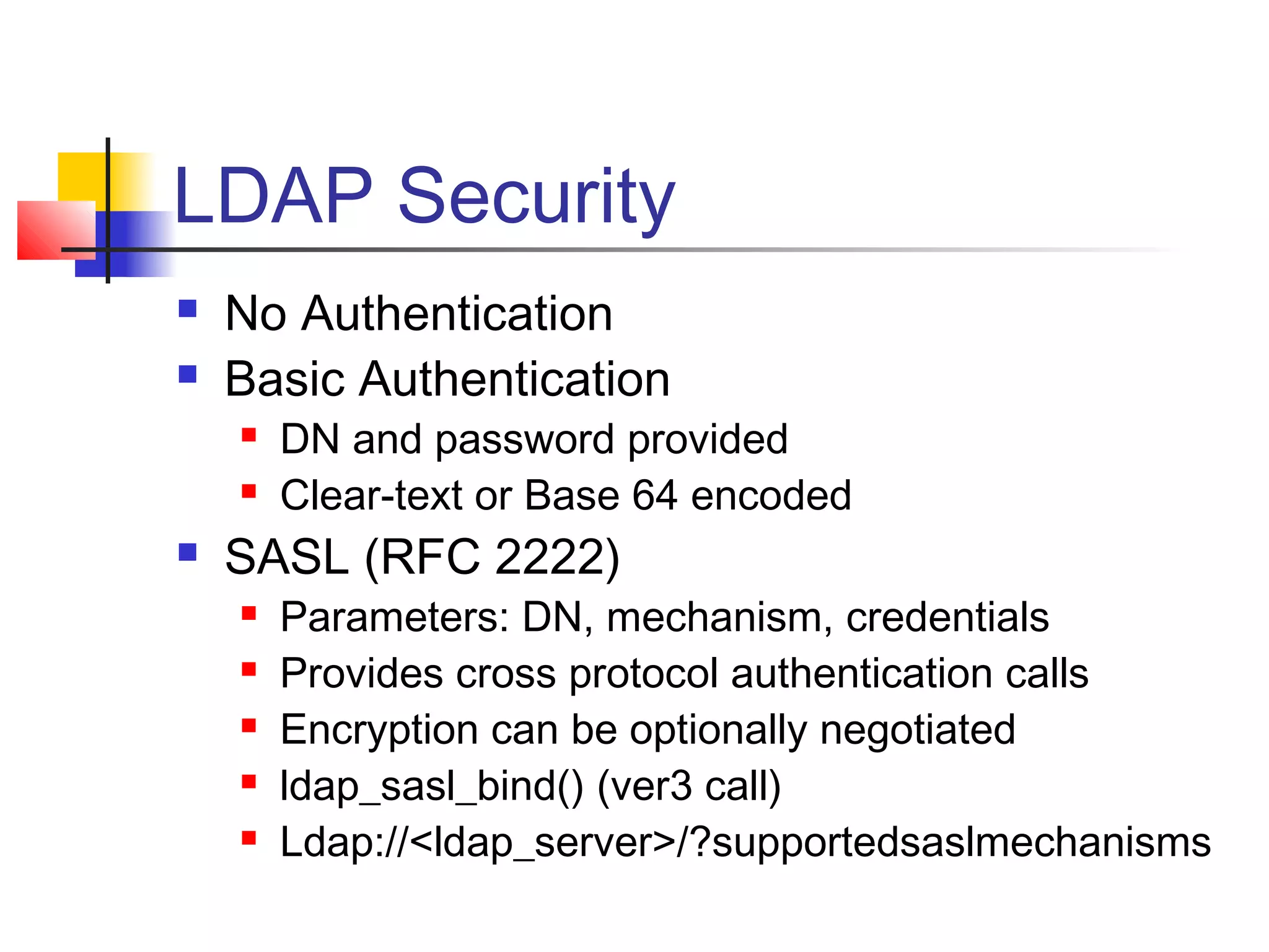 LDAP Security
 No Authentication
 Basic Authentication
 DN and password provided
 Clear-text or Base 64 encoded
 SASL (RFC 2222)
 Parameters: DN, mechanism, credentials
 Provides cross protocol authentication calls
 Encryption can be optionally negotiated
 ldap_sasl_bind() (ver3 call)
 Ldap://<ldap_server>/?supportedsaslmechanisms
 