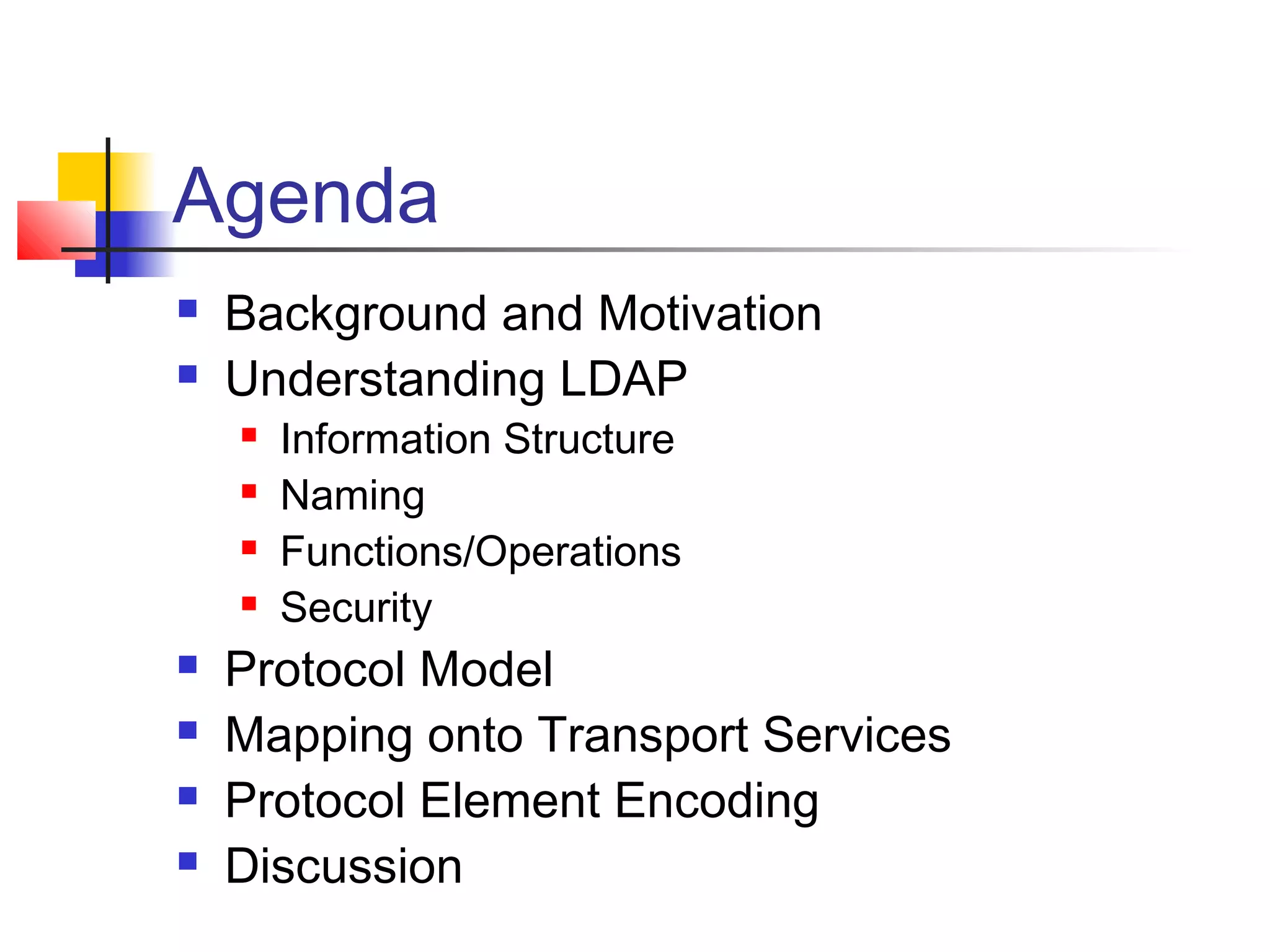 Agenda
 Background and Motivation
 Understanding LDAP
 Information Structure
 Naming
 Functions/Operations
 Security
 Protocol Model
 Mapping onto Transport Services
 Protocol Element Encoding
 Discussion
 