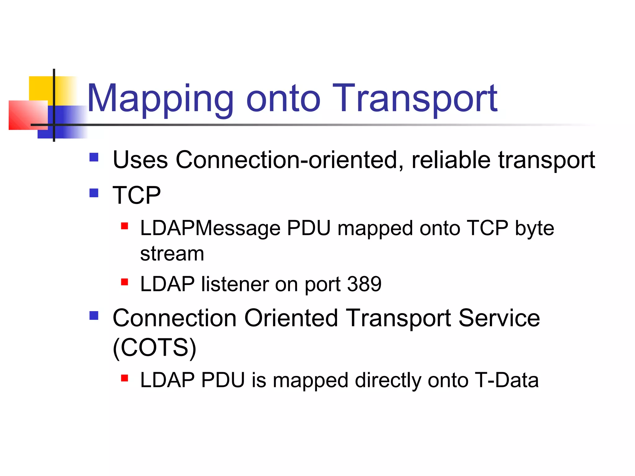 Mapping onto Transport
 Uses Connection-oriented, reliable transport
 TCP
 LDAPMessage PDU mapped onto TCP byte
stream
 LDAP listener on port 389
 Connection Oriented Transport Service
(COTS)
 LDAP PDU is mapped directly onto T-Data
 