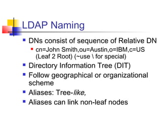 LDAP Naming
 DNs consist of sequence of Relative DN
 cn=John Smith,ou=Austin,o=IBM,c=US
(Leaf 2 Root) (~use  for special)
 Directory Information Tree (DIT)
 Follow geographical or organizational
scheme
 Aliases: Tree-like,
 Aliases can link non-leaf nodes
 