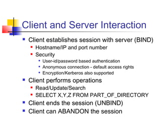 Client and Server Interaction
 Client establishes session with server (BIND)
 Hostname/IP and port number
 Security

User-id/password based authentication

Anonymous connection - default access rights

Encryption/Kerberos also supported
 Client performs operations
 Read/Update/Search
 SELECT X,Y,Z FROM PART_OF_DIRECTORY
 Client ends the session (UNBIND)
 Client can ABANDON the session
 