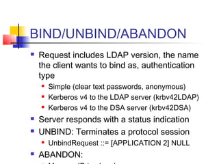 BIND/UNBIND/ABANDON
 Request includes LDAP version, the name
the client wants to bind as, authentication
type
 Simple (clear text passwords, anonymous)
 Kerberos v4 to the LDAP server (krbv42LDAP)
 Kerberos v4 to the DSA server (krbv42DSA)
 Server responds with a status indication
 UNBIND: Terminates a protocol session
 UnbindRequest ::= [APPLICATION 2] NULL
 ABANDON:
 