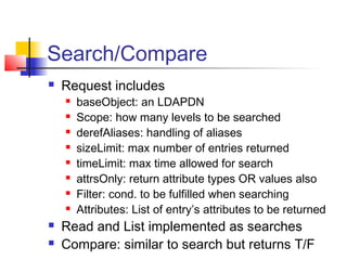 Search/Compare
 Request includes
 baseObject: an LDAPDN
 Scope: how many levels to be searched
 derefAliases: handling of aliases
 sizeLimit: max number of entries returned
 timeLimit: max time allowed for search
 attrsOnly: return attribute types OR values also
 Filter: cond. to be fulfilled when searching
 Attributes: List of entry’s attributes to be returned
 Read and List implemented as searches
 Compare: similar to search but returns T/F
 