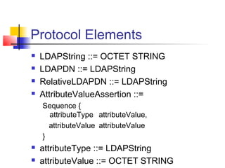 Protocol Elements
 LDAPString ::= OCTET STRING
 LDAPDN ::= LDAPString
 RelativeLDAPDN ::= LDAPString
 AttributeValueAssertion ::=
Sequence {
attributeType attributeValue,
attributeValue attributeValue
}
 attributeType ::= LDAPString
 attributeValue ::= OCTET STRING
 