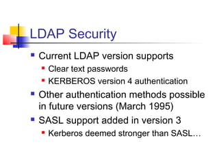 LDAP Security
 Current LDAP version supports
 Clear text passwords
 KERBEROS version 4 authentication
 Other authentication methods possible
in future versions (March 1995)
 SASL support added in version 3
 Kerberos deemed stronger than SASL…
 
