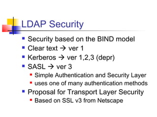 LDAP Security
 Security based on the BIND model
 Clear text  ver 1
 Kerberos  ver 1,2,3 (depr)
 SASL  ver 3
 Simple Authentication and Security Layer
 uses one of many authentication methods
 Proposal for Transport Layer Security
 Based on SSL v3 from Netscape
 