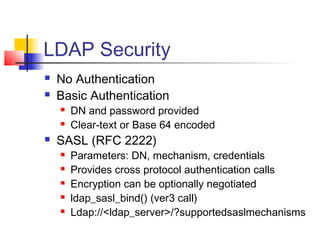LDAP Security
 No Authentication
 Basic Authentication
 DN and password provided
 Clear-text or Base 64 encoded
 SASL (RFC 2222)
 Parameters: DN, mechanism, credentials
 Provides cross protocol authentication calls
 Encryption can be optionally negotiated
 ldap_sasl_bind() (ver3 call)
 Ldap://<ldap_server>/?supportedsaslmechanisms
 