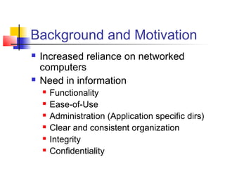 Background and Motivation
 Increased reliance on networked
computers
 Need in information
 Functionality
 Ease-of-Use
 Administration (Application specific dirs)
 Clear and consistent organization
 Integrity
 Confidentiality
 