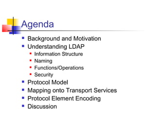Agenda
 Background and Motivation
 Understanding LDAP
 Information Structure
 Naming
 Functions/Operations
 Security
 Protocol Model
 Mapping onto Transport Services
 Protocol Element Encoding
 Discussion
 