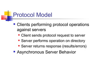 Protocol Model
 Clients performing protocol operations
against servers
 Client sends protocol request to server
 Server performs operation on directory
 Server returns response (results/errors)
 Asynchronous Server Behavior
 
