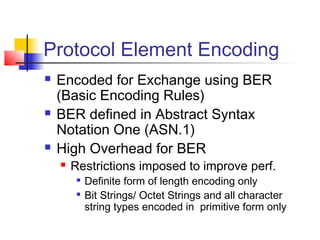 Protocol Element Encoding
 Encoded for Exchange using BER
(Basic Encoding Rules)
 BER defined in Abstract Syntax
Notation One (ASN.1)
 High Overhead for BER
 Restrictions imposed to improve perf.

Definite form of length encoding only

Bit Strings/ Octet Strings and all character
string types encoded in primitive form only
 