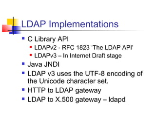 LDAP Implementations
 C Library API
 LDAPv2 - RFC 1823 ‘The LDAP API’
 LDAPv3 – In Internet Draft stage
 Java JNDI
 LDAP v3 uses the UTF-8 encoding of
the Unicode character set.
 HTTP to LDAP gateway
 LDAP to X.500 gateway – ldapd
 