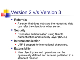 Version 2 v/s Version 3
 Referrals
 A server that does not store the requested data
can refer the client to another server.
 Security
 Extensible authentication using Simple
Authentication and Security Layer (SASL)
 Internationalization
 UTF-8 support for international characters.
 Extensibility
 New object types and operations can be
dynamically defined and schema published in a
standard manner.
 